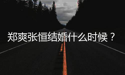 鄭爽張恒結(jié)婚什么時候？鄭爽張恒怎么認(rèn)識的？
