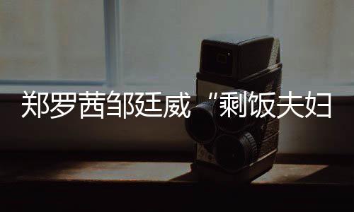 鄭羅茜鄒廷威“剩飯夫婦”發糖啦！