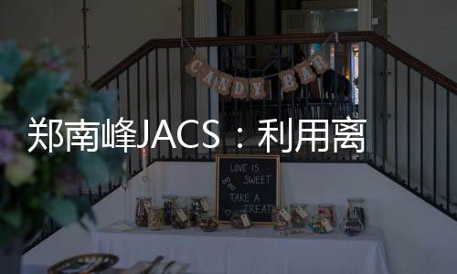鄭南峰JACS：利用離子配對方法的手性雙金屬[Ag28Cu12(SR)24]4