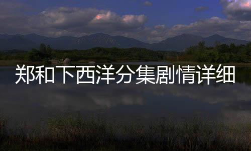 鄭和下西洋分集劇情詳細介紹(1