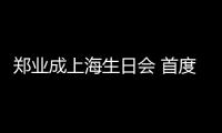 鄭業成上海生日會 首度發聲獻唱場面暖心感人