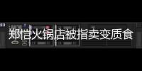 鄭愷火鍋店被指賣變質(zhì)食材 深夜發(fā)道歉信