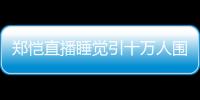 鄭愷直播睡覺引十萬人圍觀!睡醒后發型依舊完美