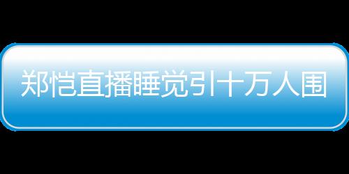 鄭愷直播睡覺引十萬人圍觀!睡醒后發(fā)型依舊完美