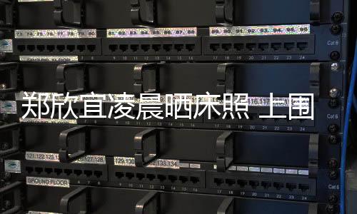 鄭欣宜凌晨曬床照 上圍洶涌惹網友噴鼻血【娛樂新聞】風尚中國網