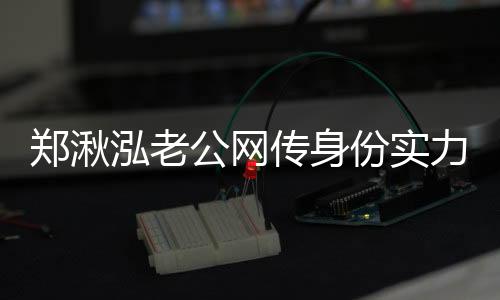 鄭湫泓老公網(wǎng)傳身份實力不一般 鄭湫泓整容照片曝光