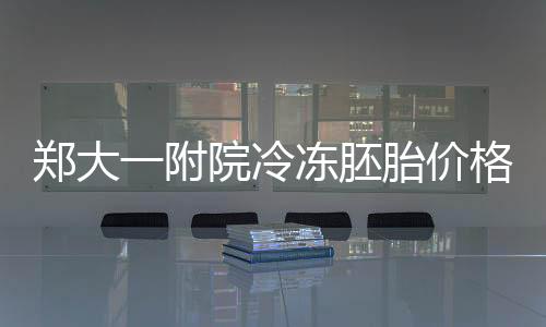 鄭大一附院冷凍胚胎價格整理，內(nèi)含2024續(xù)費詳細流程