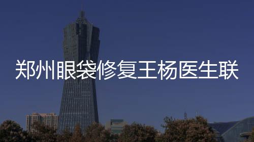 鄭州眼袋修復王楊醫生聯系電話地址一覽:預約王楊修復眼袋臥蠶更靠譜