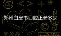 鄭州白皮書口腔正畸多少錢?金屬托槽5k/深覆合矯正2w+牙模0元