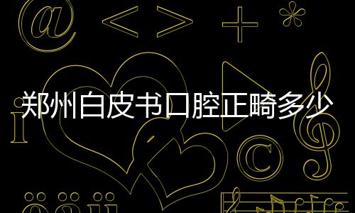 鄭州白皮書口腔正畸多少錢?金屬托槽5k/深覆合矯正2w+牙模0元