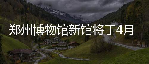 鄭州博物館新館將于4月30日正式開館（組圖）
