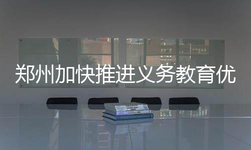 鄭州加快推進義務教育優質均衡 讓孩子在家門口“有學上”“上好學”