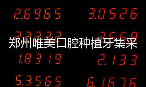 鄭州唯美口腔種植牙集采優惠:種植牙一顆960+半口種牙9800元