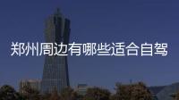 鄭州周邊有哪些適合自駕游的好地方呢（自駕游首選勝地推薦）