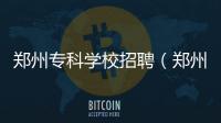 鄭州專科學(xué)校招聘（鄭州專科學(xué)校）