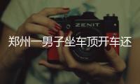 鄭州一男子坐車頂開車還闖紅燈 遭到網友集體舉報