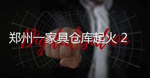 鄭州一家具倉庫起火 2000平工廠損失慘重