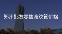 鄭州批發(fā)零售波紋管價格優(yōu)惠