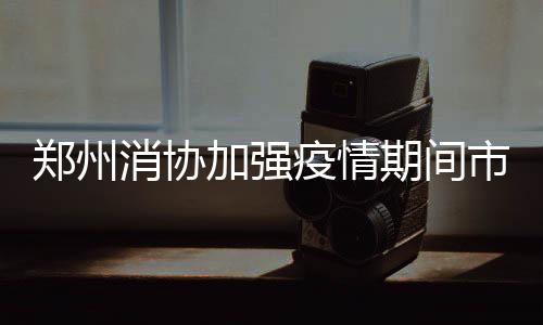鄭州消協加強疫情期間市場供應監督檢查