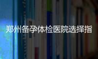 鄭州備孕體檢醫院選擇指南，那家好？費用解析與大揭秘，幫你省時省力！