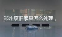 鄭州廢舊家具怎么處理，3個步驟一站式搞定