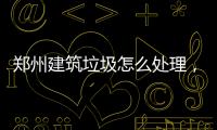 鄭州建筑垃圾怎么處理，舊房翻新裝修垃圾倒哪里