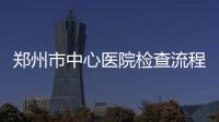 鄭州市中心醫(yī)院檢查流程