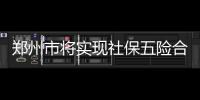 鄭州市將實現社保五險合一