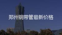 鄭州鋼帶管最新價格