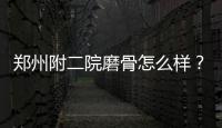 鄭州附二院磨骨怎么樣？精選案例分析