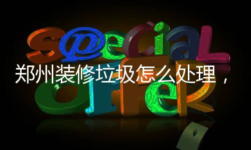 鄭州裝修垃圾怎么處理，解決裝修垃圾無處扔的問題