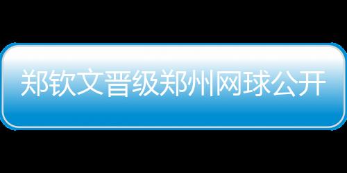 鄭欽文晉級鄭州網球公開賽決賽
