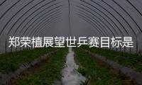 鄭榮植展望世乒賽目標是冠軍:野心越大動力越足