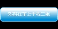 郊游在車上干我二姐