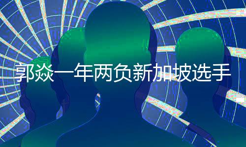郭焱一年兩負新加坡選手 為何說失利真不是時候