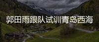 郭田雨跟隊試訓青島西海岸主帥：球隊只是給他提供一個訓練場所