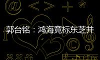 郭臺銘：鴻海競標東芝并沒有出局，至少五成以上把握