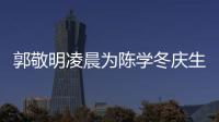 郭敬明凌晨為陳學冬慶生：珍惜我和冪這種好朋友