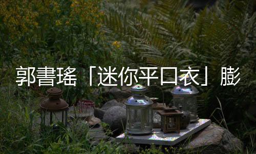 郭書瑤「迷你平口衣」膨風(fēng)成長！地心引力逼出「頂級(jí)真料」百萬粉猛瞧