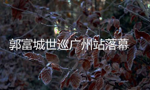 郭富城世巡廣州站落幕 百變舞臺打造裸眼3D視聽感受
