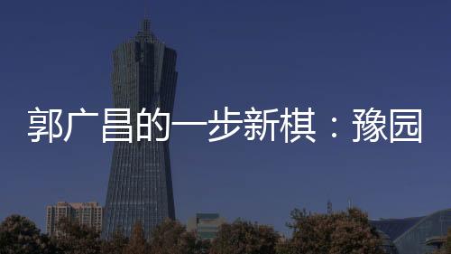 郭廣昌的一步新棋：豫園股份擬以要約方式私有化策源股份
