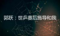 郭躍：世乒賽后施導和我交流增多 對我管得更嚴