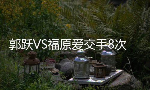 郭躍VS福原愛交手8次稍占上風 今年曾遭1