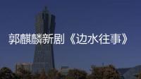 郭麒麟新劇《邊水往事》開播
