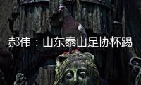 郝偉：山東泰山足協杯踢得不如中超 不少球員帶傷參賽