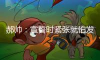 郝帥：宣誓時緊張就怕發懵忘詞 東亞運目標雙冠