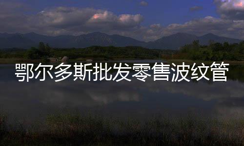 鄂爾多斯批發(fā)零售波紋管經(jīng)銷商、品牌廠家