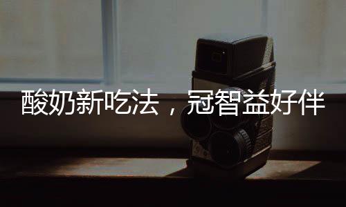 酸奶新吃法，冠智益好伴友酸奶，伴著吃，嚼著喝，爆款產(chǎn)品等您代理！