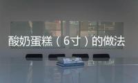 酸奶蛋糕（6寸）的做法和食材用料及健康功效
