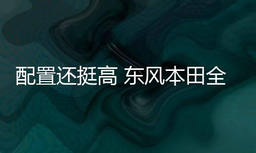 配置還挺高 東風本田全新競瑞內飾曝光